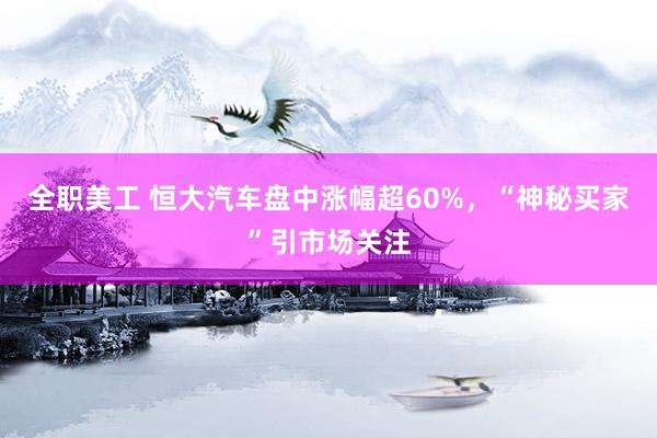 全职美工 恒大汽车盘中涨幅超60%，“神秘买家”引市场关注