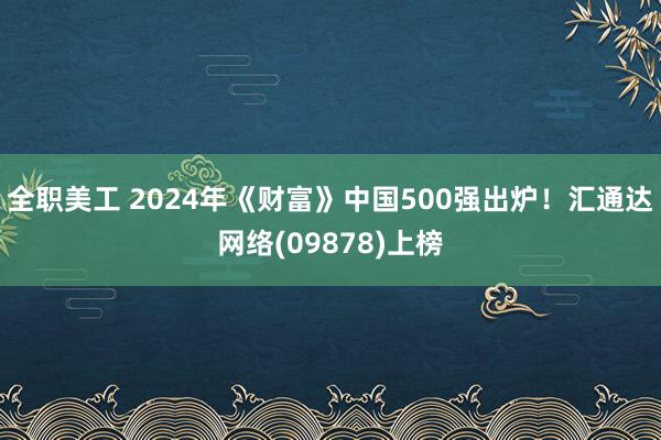 全职美工 2024年《财富》中国500强出炉！汇通达网络(09878)上榜