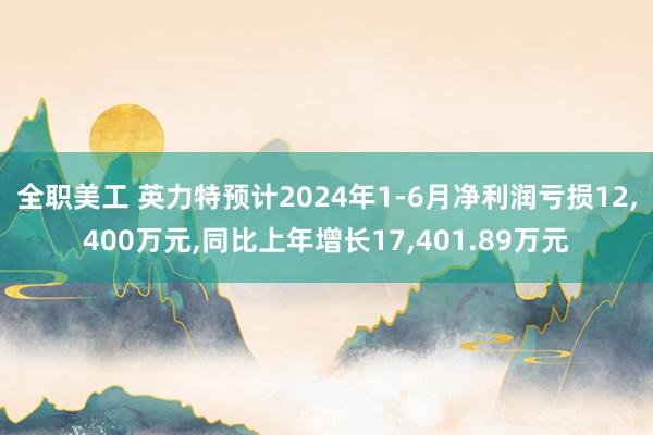 全职美工 英力特预计2024年1-6月净利润亏损12,400万元,同比上年增长17,401.89万元