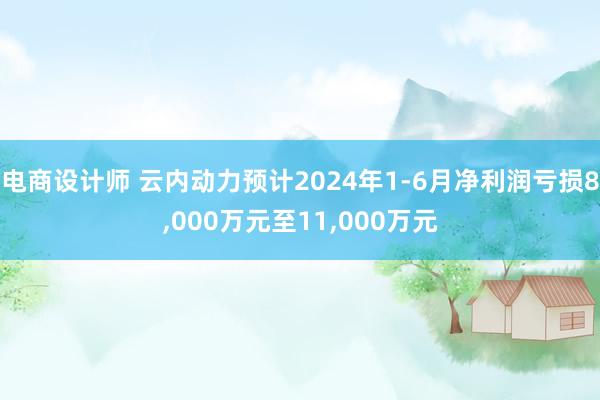 电商设计师 云内动力预计2024年1-6月净利润亏损8,000万元至11,000万元