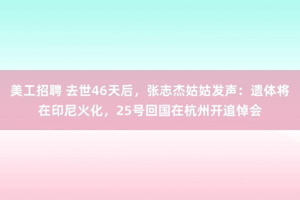 美工招聘 去世46天后，张志杰姑姑发声：遗体将在印尼火化，25号回国在杭州开追悼会