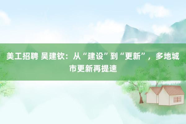 美工招聘 吴建钦：从“建设”到“更新”，多地城市更新再提速