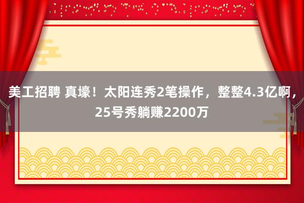 美工招聘 真壕！太阳连秀2笔操作，整整4.3亿啊，25号秀躺赚2200万