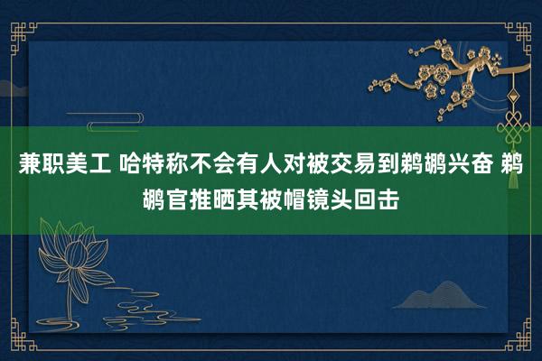 兼职美工 哈特称不会有人对被交易到鹈鹕兴奋 鹈鹕官推晒其被帽镜头回击