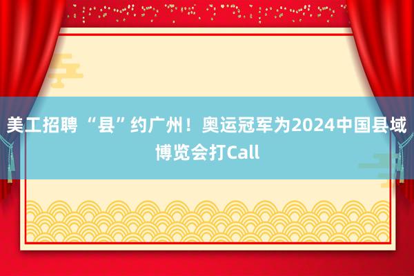 美工招聘 “县”约广州！奥运冠军为2024中国县域博览会打Call